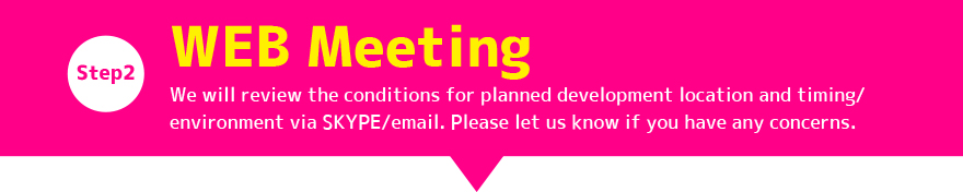 Step2:WEB Meeting / We will review the conditions for planned development location and timing/ environment via SKYPE/email. Please let us know if you have any concerns. 